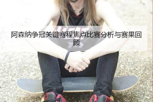 阿森纳争冠关键赛程焦点比赛分析与赛果回顾